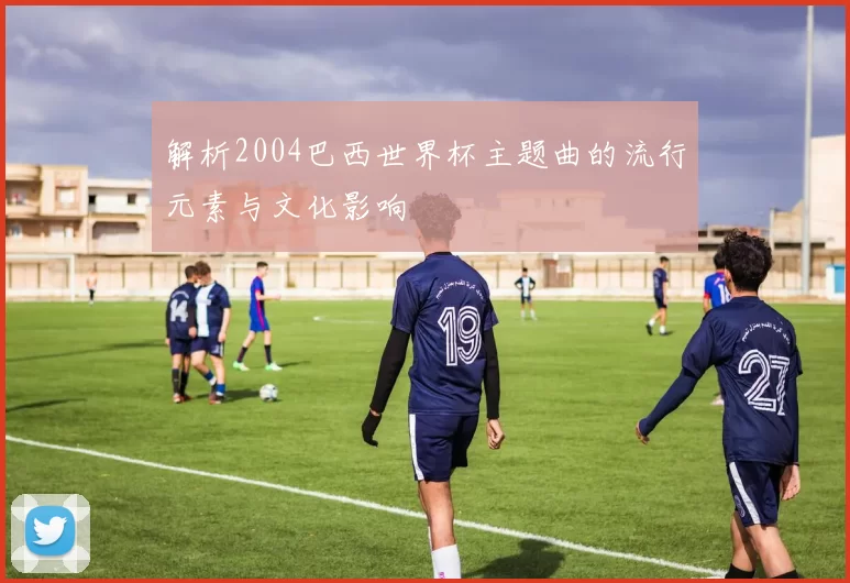 解析2004巴西世界杯主题曲的流行元素与文化影响