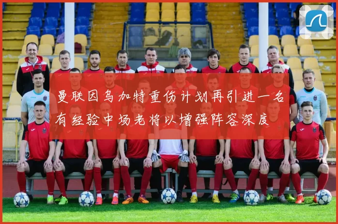 曼联因乌加特重伤计划再引进一名有经验中场老将以增强阵容深度