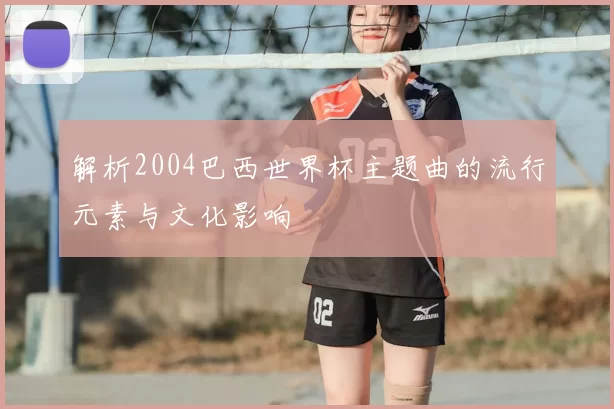 解析2004巴西世界杯主题曲的流行元素与文化影响
