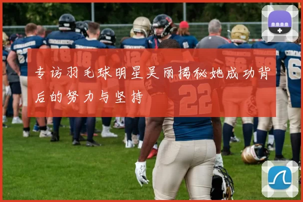 专访羽毛球明星吴丽揭秘她成功背后的努力与坚持