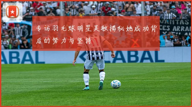 专访羽毛球明星吴敏揭秘她成功背后的努力与坚持