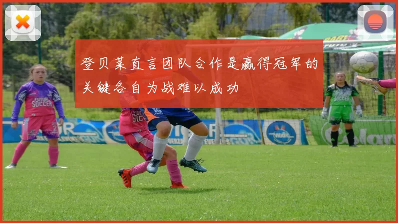 登贝莱直言团队合作是赢得冠军的关键各自为战难以成功