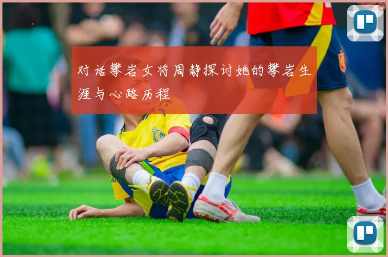 对话攀岩女将周静探讨她的攀岩生涯与心路历程
