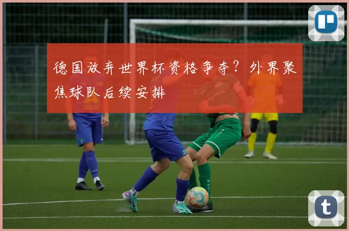 德国放弃世界杯资格争夺?外界聚焦球队后续安排