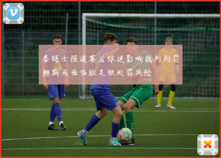 泰晤士报道赛后球迷影响裁判判罚赖斯或面临欧足联处罚风险