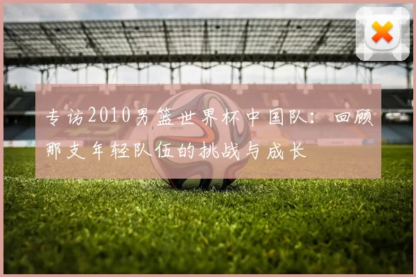 专访2010男篮世界杯中国队:回顾那支年轻队伍的挑战与成长