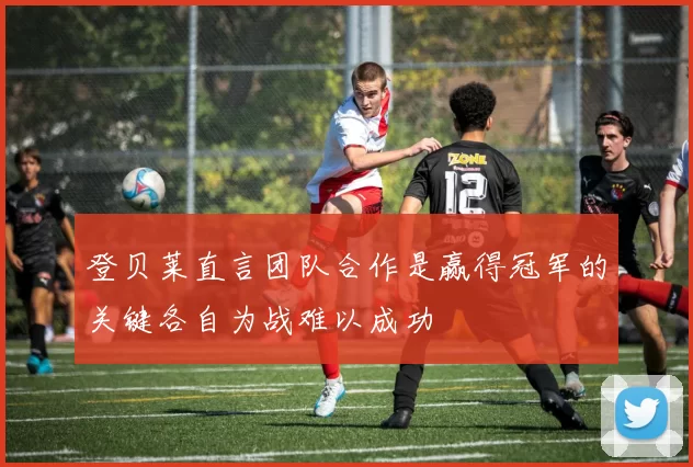 登贝莱直言团队合作是赢得冠军的关键各自为战难以成功