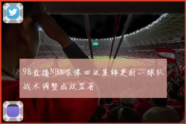 98直播NBA录像回放集锦更新,球队战术调整成效显著