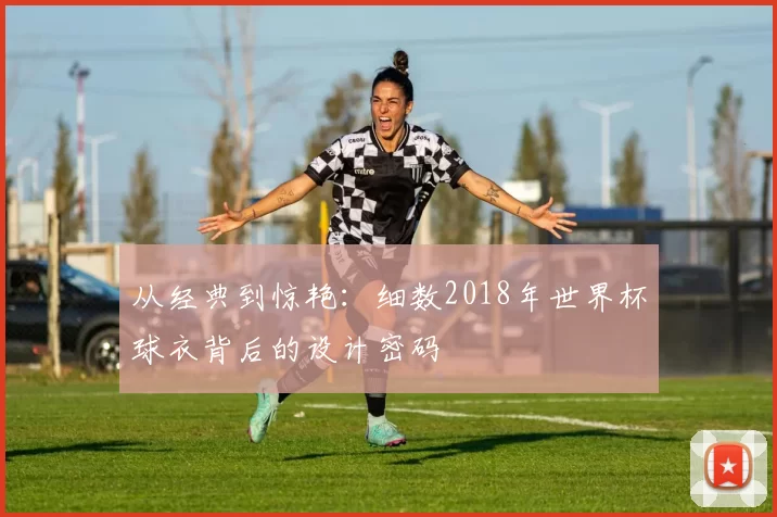 从经典到惊艳：细数2018年世界杯球衣背后的设计密码