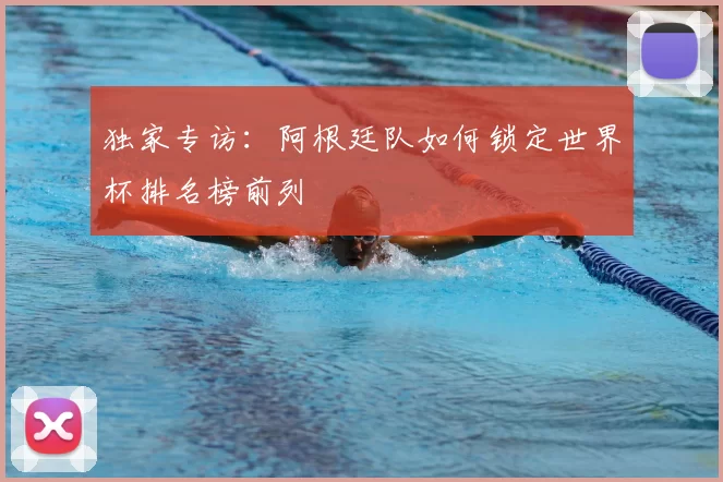 独家专访:阿根廷队如何锁定世界杯排名榜前列
