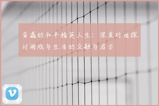 黄磊的和平精英人生：深度对话探讨游戏与生活的交融与启示