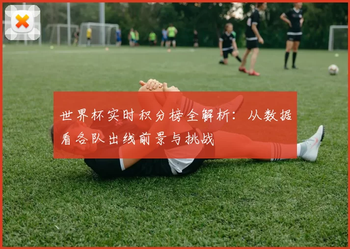 世界杯实时积分榜全解析:从数据看各队出线前景与挑战