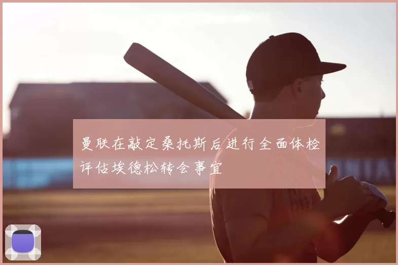 曼联在敲定桑托斯后进行全面体检评估埃德松转会事宜
