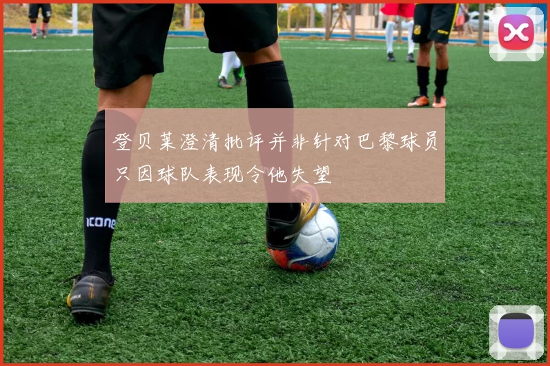 登贝莱澄清批评并非针对巴黎球员只因球队表现令他失望
