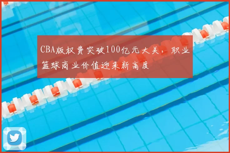 CBA版权费突破100亿元大关，职业篮球商业价值迎来新高度
