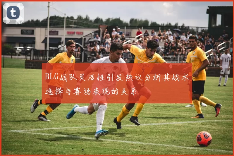 BLG战队灵活性引发热议分析其战术选择与赛场表现的关系