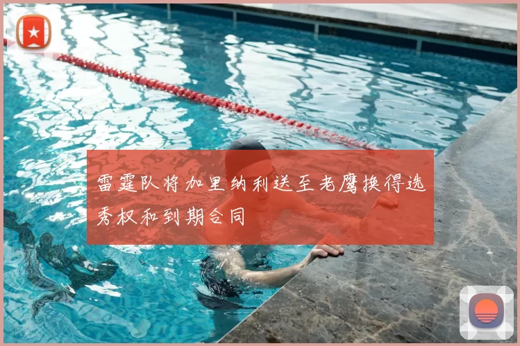 雷霆队将加里纳利送至老鹰换得选秀权和到期合同