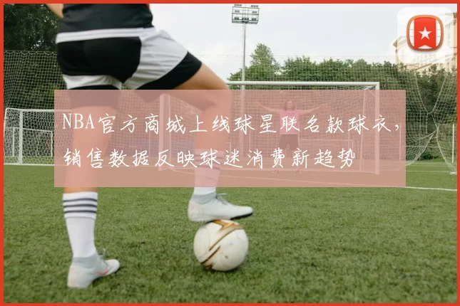 NBA官方商城上线球星联名款球衣，销售数据反映球迷消费新趋势
