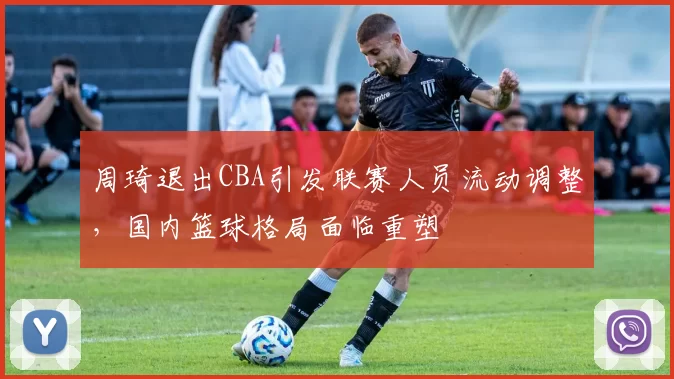 周琦退出CBA引发联赛人员流动调整,国内篮球格局面临重塑